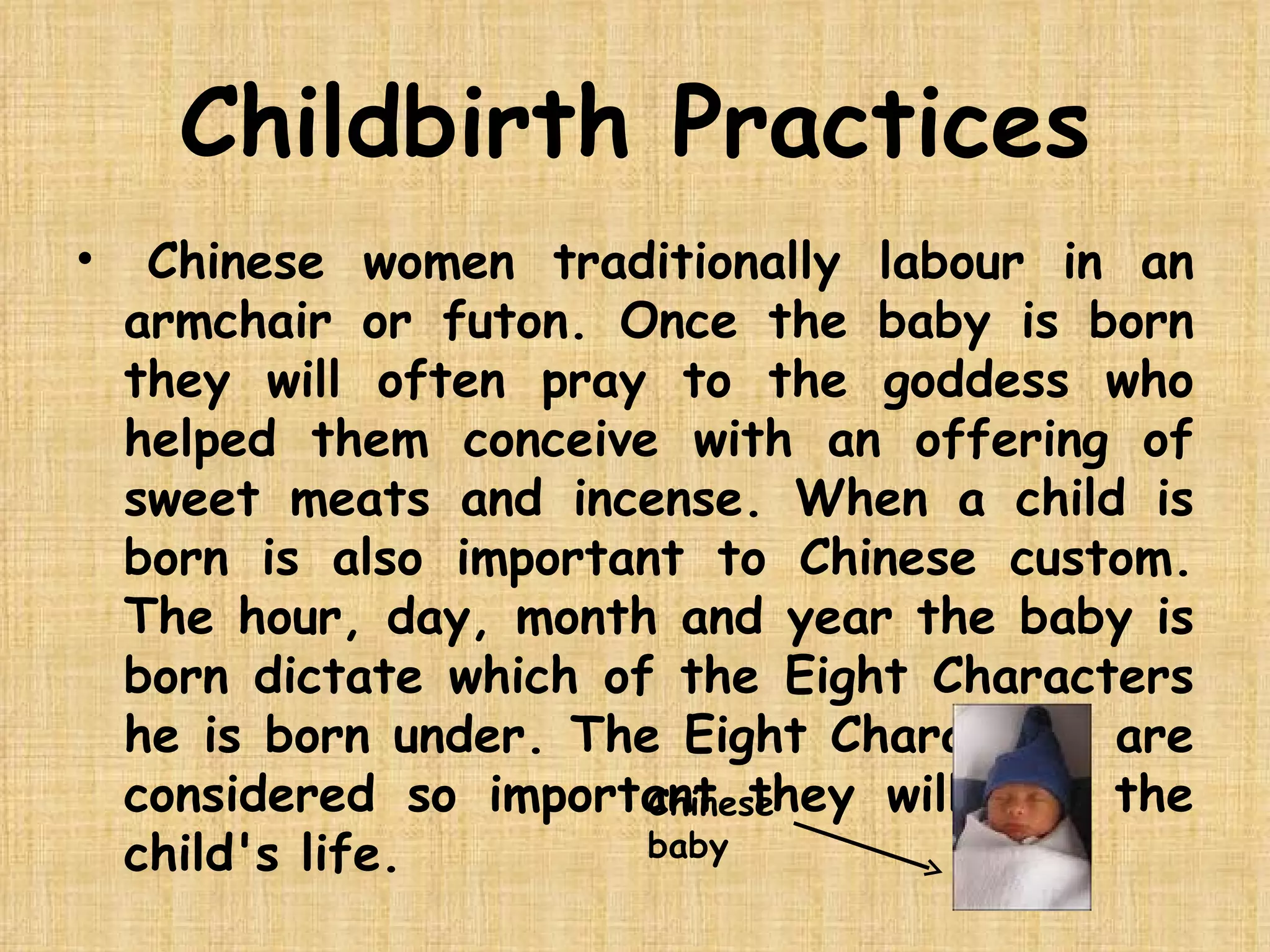 Childbirth Practices   Chinese women traditionally labour in an armchair or futon. Once the baby is born they will often pray to the goddess who helped them conceive with an offering of sweet meats and incense. When a child is born is also important to Chinese custom. The hour, day, month and year the baby is born dictate which of the Eight Characters he is born under. The Eight Characters are considered so important they will rule the child's life.  Chinese baby 