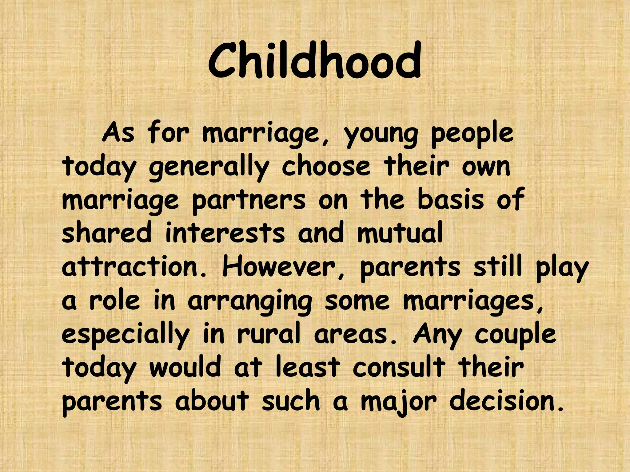 Childhood As for marriage, young people today generally choose their own marriage partners on the basis of shared interests and mutual attraction. However, parents still play a role in arranging some marriages, especially in rural areas. Any couple today would at least consult their parents about such a major decision.  