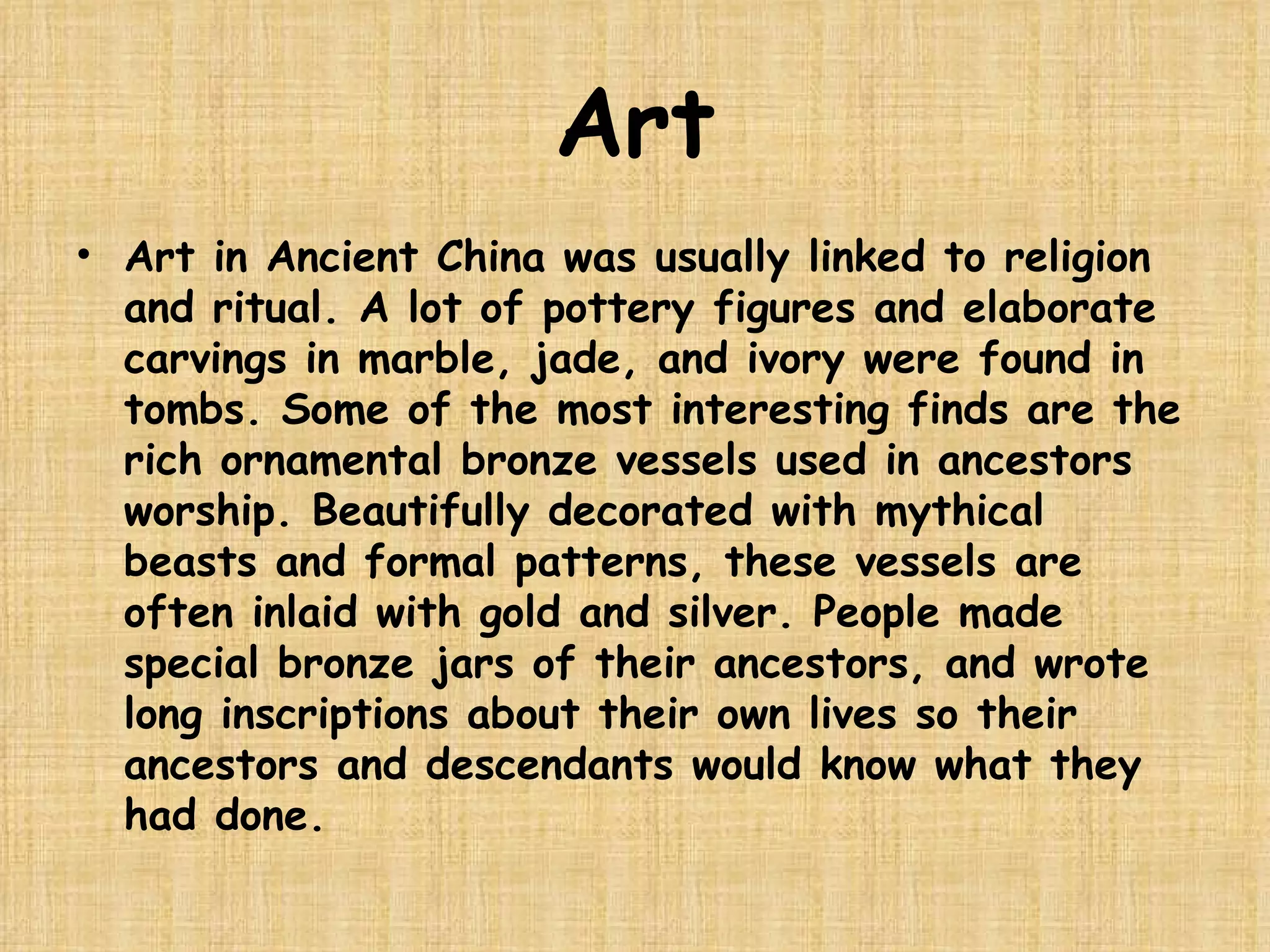 Art Art in Ancient China was usually linked to religion and ritual. A lot of pottery figures and elaborate carvings in marble, jade, and ivory were found in tombs. Some of the most interesting finds are the rich ornamental bronze vessels used in ancestors worship. Beautifully decorated with mythical beasts and formal patterns, these vessels are often inlaid with gold and silver. People made special bronze jars of their ancestors, and wrote long inscriptions about their own lives so their ancestors and descendants would know what they had done.  