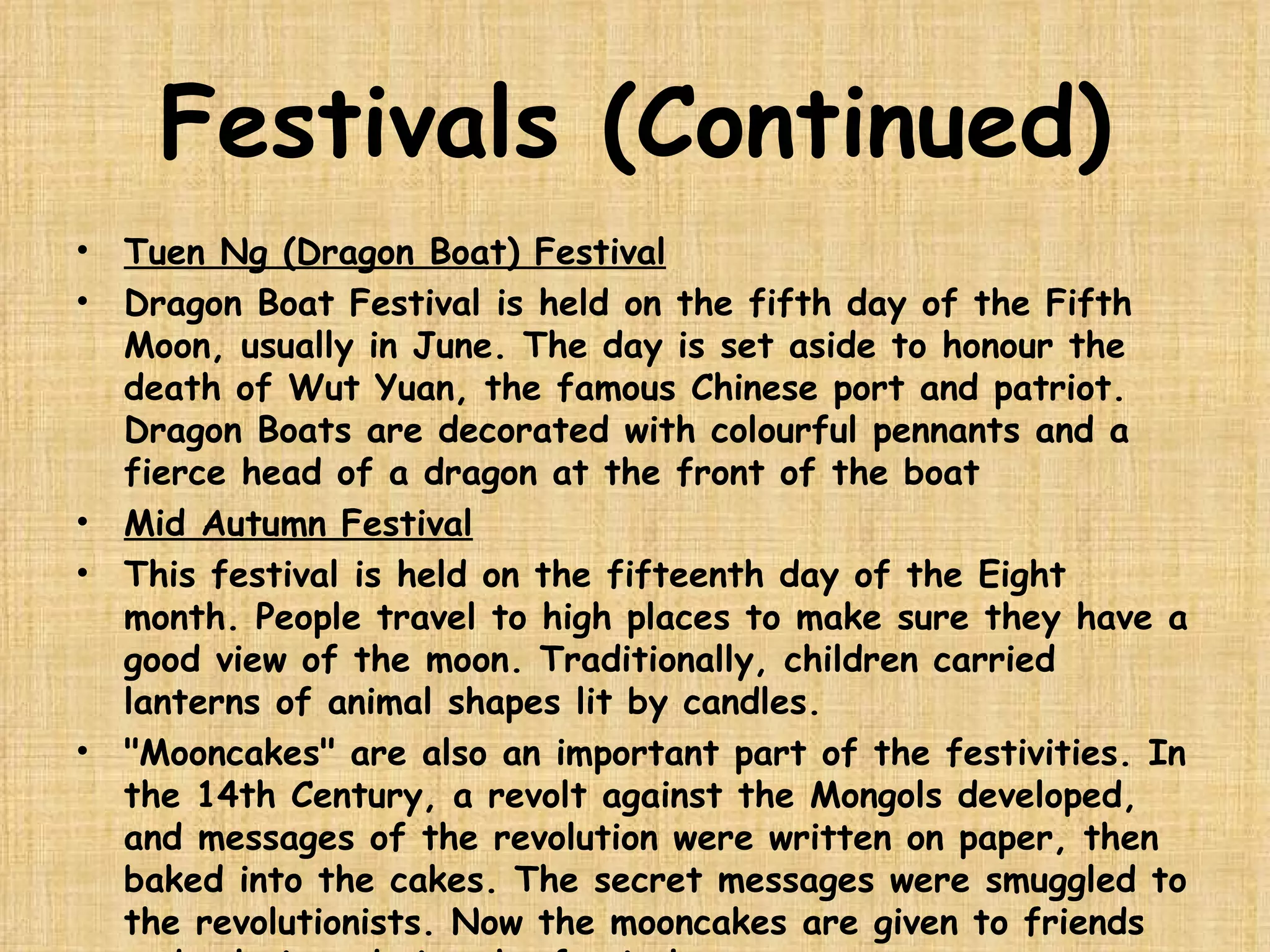 Festivals (Continued) Tuen Ng (Dragon Boat) Festival Dragon Boat Festival is held on the fifth day of the Fifth Moon, usually in June. The day is set aside to honour the death of Wut Yuan, the famous Chinese port and patriot. Dragon Boats are decorated with colourful pennants and a fierce head of a dragon at the front of the boat  Mid Autumn Festival This festival is held on the fifteenth day of the Eight month. People travel to high places to make sure they have a good view of the moon. Traditionally, children carried lanterns of animal shapes lit by candles. "Mooncakes" are also an important part of the festivities. In the 14th Century, a revolt against the Mongols developed, and messages of the revolution were written on paper, then baked into the cakes. The secret messages were smuggled to the revolutionists. Now the mooncakes are given to friends and relatives during the festival.  