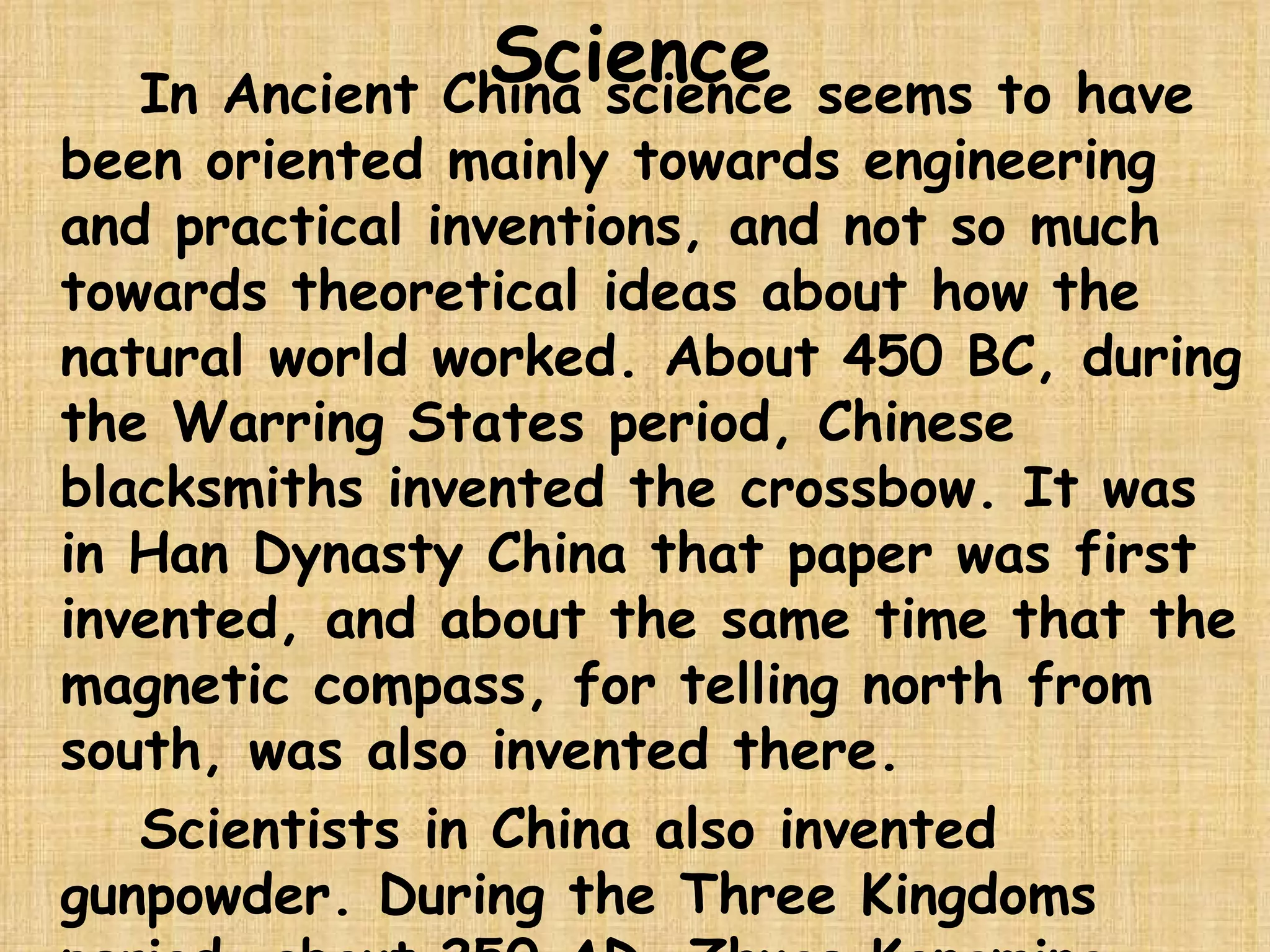Science In Ancient China science seems to have been oriented mainly towards engineering and practical inventions, and not so much towards theoretical ideas about how the natural world worked. About 450 BC, during the Warring States period, Chinese blacksmiths invented the crossbow. It was in Han Dynasty China that paper was first invented, and about the same time that the magnetic compass, for telling north from south, was also invented there.  Scientists in China also invented gunpowder. During the Three Kingdoms period, about 250 AD, Zhuge Kongming invented an early hot air balloon that people also used in war. 