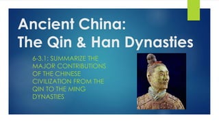 Ancient China: 
The Qin & Han Dynasties 
6-3.1: SUMMARIZE THE 
MAJOR CONTRIBUTIONS 
OF THE CHINESE 
CIVILIZATION FROM THE 
QIN TO THE MING 
DYNASTIES 
 