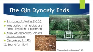 The Qin Dynasty Ends 
 Shi Huangdi died in 210 BC 
 Was buried in an elaborate 
tomb (similar to a pyramid) 
 Army of terra cotta soldiers 
buried nearby 
 Discovered in 1974 
Q: Sound familiar? 
Discovering the Qin video-2:50 
 