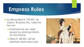 Empress Rules 
 Liu Bang died in 195 BC; his 
widow, Empress Wu, ruled for 
her son 
Outlived her son, kept 
power by placing infants 
on the throne 
Died in 180 BC; all her 
relatives were executed. 
 