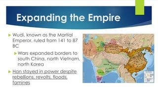 Expanding the Empire 
 Wudi, known as the Martial 
Emperor, ruled from 141 to 87 
BC 
Wars expanded borders to 
south China, north Vietnam, 
north Korea 
 Han stayed in power despite 
rebellions, revolts, floods, 
famines 
 