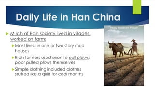 Daily Life in Han China 
 Much of Han society lived in villages, 
worked on farms 
 Most lived in one or two story mud 
houses 
 Rich farmers used oxen to pull plows; 
poor pulled plows themselves 
 Simple clothing included clothes 
stuffed like a quilt for cool months 
 