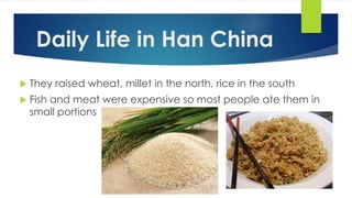 Daily Life in Han China 
 They raised wheat, millet in the north, rice in the south 
 Fish and meat were expensive so most people ate them in 
small portions 
 