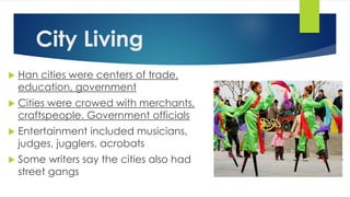 City Living 
 Han cities were centers of trade, 
education, government 
 Cities were crowed with merchants, 
craftspeople. Government officials 
 Entertainment included musicians, 
judges, jugglers, acrobats 
 Some writers say the cities also had 
street gangs 
 