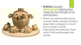  Science: ancient 
Seismograph (device that 
measures the strength of an 
earthquake). 
 When an earthquake struck, 
a lever inside caused a ball to 
drop from a dragon’s mouth 
into a toad’s mouth, 
indicating the direction from 
which the earthquake had 
came. 
 