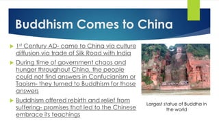 Buddhism Comes to China 
 1st Century AD- came to China via culture 
diffusion via trade of Silk Road with India 
 During time of government chaos and 
hunger throughout China, the people 
could not find answers in Confucianism or 
Taoism- they turned to Buddhism for those 
answers 
 Buddhism offered rebirth and relief from 
suffering- promises that led to the Chinese 
embrace its teachings 
Largest statue of Buddha in 
the world 
