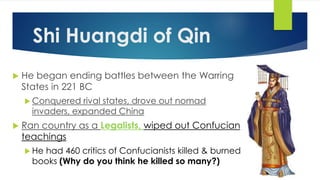 Shi Huangdi of Qin 
 He began ending battles between the Warring 
States in 221 BC 
Conquered rival states, drove out nomad 
invaders, expanded China 
 Ran country as a Legalists, wiped out Confucian 
teachings 
 He had 460 critics of Confucianists killed & burned 
books (Why do you think he killed so many?) 
 