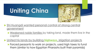 Uniting China 
 Shi Huangdi wanted personal control of strong central 
government 
Weakened noble families by taking land, made them live in the 
capital 
 United his lands by building highways, irrigation projects 
 Forced peasants to work on projects, used high taxes to fund 
them (similar to how Egyptian Pharaohs built their pyramids) 
 
