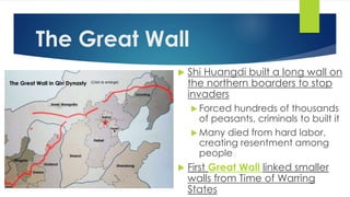 The Great Wall 
 Shi Huangdi built a long wall on 
the northern boarders to stop 
invaders 
 Forced hundreds of thousands 
of peasants, criminals to built it 
Many died from hard labor, 
creating resentment among 
people 
 First Great Wall linked smaller 
walls from Time of Warring 
States 
 