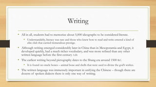 Writing 
• All in all, students had to memorize about 5,000 ideographs to be considered literate. 
• Understandably, literacy was rare and those who knew how to read and write entered a kind of 
elite club that carried tremendous prestige. 
• Although writing emerged considerably later in China than in Mesopotamia and Egypt, it 
developed quickly, had a much richer vocabulary, and was more refined than any other 
written language before the first century A.D. 
• The earliest writing beyond pictography dates to the Shang era around 1500 B.C. 
• It is found on oracle bones – animal bone and shells that were used to divine the god’s wishes. 
• The written language was immensely important in unifying the Chinese – though there are 
dozens of spoken dialects there is only one way of writing. 
 