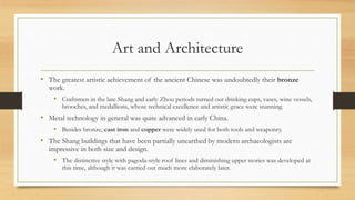 Art and Architecture 
• The greatest artistic achievement of the ancient Chinese was undoubtedly their bronze 
work. 
• Craftsmen in the late Shang and early Zhou periods turned out drinking cups, vases, wine vessels, 
brooches, and medallions, whose technical excellence and artistic grace were stunning. 
• Metal technology in general was quite advanced in early China. 
• Besides bronze, cast iron and copper were widely used for both tools and weaponry. 
• The Shang buildings that have been partially unearthed by modern archaeologists are 
impressive in both size and design. 
• The distinctive style with pagoda-style roof lines and diminishing upper stories was developed at 
this time, although it was carried out much more elaborately later. 
 