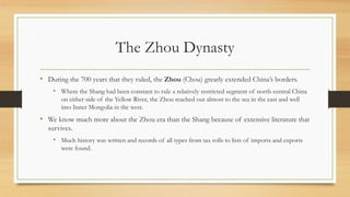 The Zhou Dynasty 
• During the 700 years that they ruled, the Zhou (Chou) greatly extended China’s borders. 
• Where the Shang had been constant to rule a relatively restricted segment of north-central China 
on either side of the Yellow River, the Zhou reached out almost to the sea in the east and well 
into Inner Mongolia in the west. 
• We know much more about the Zhou era than the Shang because of extensive literature that 
survives. 
• Much history was written and records of all types from tax rolls to lists of imports and exports 
were found. 
 