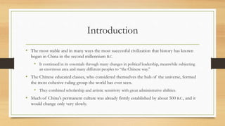 Introduction 
• The most stable and in many ways the most successful civilization that history has known 
began in China in the second millennium B.C. 
• It continued in its essentials through many changes in political leadership, meanwhile subjecting 
an enormous area and many different peoples to “the Chinese way.” 
• The Chinese educated classes, who considered themselves the hub of the universe, formed 
the most cohesive ruling group the world has ever seen. 
• They combined scholarship and artistic sensitivity with great administrative abilities. 
• Much of China’s permanent culture was already firmly established by about 500 B.C., and it 
would change only very slowly. 
 