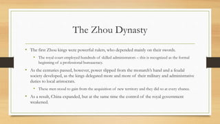 The Zhou Dynasty 
• The first Zhou kings were powerful rulers, who depended mainly on their swords. 
• The royal court employed hundreds of skilled administrators – this is recognized as the formal 
beginning of a professional bureaucracy. 
• As the centuries passed, however, power slipped from the monarch’s hand and a feudal 
society developed, as the kings delegated more and more of their military and administrative 
duties to local aristocrats. 
• These men stood to gain from the acquisition of new territory and they did so at every chance. 
• As a result, China expanded, but at the same time the control of the royal government 
weakened. 
 