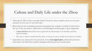 Culture and Daily Life under the Zhou 
• Although the Zhou rulers eventually failed to keep the nation together, their era saw great 
advances in every area of arts and crafts. 
• Wars between the contending aristocrats and against the nomads on China’s borders led to 
the use of the war chariot, which led to a technological breakthrough of great magnitude. 
• A horse harness allowed the horse to pull with the full strength of its shoulders and body 
without choking. 
• This type of harness transformed the value of horses, no only in warfare but as beasts of burden. 
• Agriculture was advanced by the invention of the iron-tipped plow, which allowed much 
more land to be tilled than could be managed with the previous wooden plow. 
 