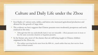 Culture and Daily Life under the Zhou 
• Iron blades of various sorts, sickles, and knives also increased agricultural production and 
allowed for the growth of large cities. 
• The evidence we have suggests that Chinese peasants were moderately prosperous and rarely 
enslaved at this time. 
• Although their life was undoubtedly hard, it was not miserable – Zhou peasants were in more or 
less the same economic situation as Egyptian peasants. 
• In the literary arts, most of the classics that are still being taught to Chinese children 
originated in the Zhou era. 
• The earliest surviving books stem from the 800s B.C., much earlier than any that survive from 
other civilized centers. 
 