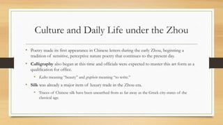 Culture and Daily Life under the Zhou 
• Poetry made its first appearance in Chinese letters during the early Zhou, beginning a 
tradition of sensitive, perceptive nature poetry that continues to the present day. 
• Calligraphy also began at this time and officials were expected to master this art form as a 
qualification for office. 
• Kallos meaning “beauty” and graphein meaning “to write.” 
• Silk was already a major item of luxury trade in the Zhou era. 
• Traces of Chinese silk have been unearthed from as far away as the Greek city-states of the 
classical age. 
 