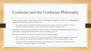 Confucius and the Confucian Philosophy 
• China’s greatest single cultural force, the historical figure Kung Fu-tsu (551-479) or Confucius, 
appeared toward the end of the Zhou era. 
• For twenty centuries, Confucius was the most respected name in China, the molder of Chinese 
education and the authority on what a true Chinese should and should not do. 
• Confucius’s interests were centered on the hierarchy of ethical and political relations between 
individuals, in particular between the citizenry and the governor. 
• The great model for Confucius’s politics was the Chinese family. 
• In his view, the state should be like a harmonious family: the father was the undisputed head, each 
person had his/her special rights and duties, and the wisdom of the aged guided the young. 
• The oldest male was responsible for protecting and guiding the others, who owed him absolute 
obedience even when he appeared to be wrong. 
 