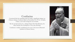 Confucius 
Convinced that his teachings had not made a significant impact on 
Chinese culture, Confucius died on November 21, 479 B.C. in Qufu, 
China, a year after losing his son in battle. 
By the second century B.C., during China’s first Han Dynasty, his 
ideas became the foundation of the state ideology. 
Confucius is widely considered to be one of the most influential 
teachers in Chinese history. 
 