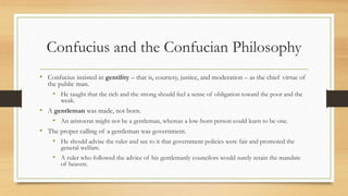 Confucius and the Confucian Philosophy 
• Confucius insisted in gentility – that is, courtesy, justice, and moderation – as the chief virtue of 
the public man. 
• He taught that the rich and the strong should feel a sense of obligation toward the poor and the 
weak. 
• A gentleman was made, not born. 
• An aristocrat might not be a gentleman, whereas a low-born person could learn to be one. 
• The proper calling of a gentleman was government. 
• He should advise the ruler and see to it that government policies were fair and promoted the 
general welfare. 
• A ruler who followed the advice of his gentlemanly councilors would surely retain the mandate 
of heaven. 
 