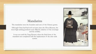Mandarins 
The mandarins were the founders and core of the Chinese gentry. 
Although China had had civil servants since the Zhou Dynasty, the 
most high ranking positions were filled by relatives of the sovereign 
and the nobility. 
It was not until the Tang Dynasty when the final form of the 
mandarin was completed with the replacement of the nine-rank 
system. 
 