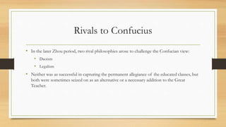 Rivals to Confucius 
• In the later Zhou period, two rival philosophies arose to challenge the Confucian view: 
• Daoism 
• Legalism 
• Neither was as successful in capturing the permanent allegiance of the educated classes, but 
both were sometimes seized on as an alternative or a necessary addition to the Great 
Teacher. 
 