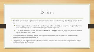 Daoism 
• Daoism (Taoism) is a philosophy centered on nature and following the Way (Dao) it shows 
us. 
• It was supposedly the product of a teacher-sage called Lao Zi (Lao-tzu), who purportedly was a 
near contemporary of Confucius but may be entirely legendary. 
• The book attributed to him, the famous Book of Changes (Dao de Jing), was probably written 
by his followers much later. 
• Daoism has taken so many forms through the centuries that it is almost impossible to 
provide a single description of it. 
• Originally, it was a philosophy of the educated classes, but it eventually degenerated into a 
superstition of the peasants. 
 