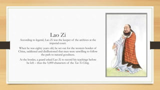 Lao Zi 
According to legend, Lao Zi was the keeper of the archives at the 
imperial court. 
When he was eighty years old, he set out for the western border of 
China, saddened and disillusioned that men were unwilling to follow 
the path to natural goodness. 
At the border, a guard asked Lao Zi to record his teachings before 
he left – thus the 5,000 characters of the Tao Te Ching. 
 