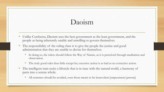 Daoism 
• Unlike Confucius, Daoism sees the best government as the least government, and the 
people as being inherently unable and unwilling to govern themselves. 
• The responsibility of the ruling class is to give the people the justice and good 
administration that they are unable to devise for themselves. 
• In doing so, the rulers should follow the Way of Nature, as it is perceived through meditation and 
observation. 
• The truly good ruler does little except be; excessive action is as bad as no corrective action. 
• The intelligent man seeks a lifestyle that is in tune with the natural world, a harmony of 
parts into a serene whole. 
• All extremes should be avoided, even those meant to be benevolent [compassionate/generous]. 
 