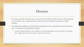 Daoism 
• For many centuries, Daoism was a serious rival of Confucius’s ideas and was often adopted 
by the Chinese who sought harmony with the natural world and escape from earthly 
conflicts. 
• This dichotomy [difference of opinion] was summed up in the saying that the educated classes 
were “Confucian by day, Daoist by night.” 
• In their rational, public lives they abided by Confucian principles, but in the quiet of their beds, 
they sought immersion in mysterious, supra-rational nature. 
 