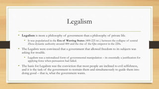 Legalism 
• Legalism is more a philosophy of government than a philosophy of private life. 
• It was popularized in the Era of Warring States (400-225 B.C.) between the collapse of central 
Zhou dynastic authority around 400 and the rise of the Qin emperor in the 220s. 
• The Legalists were convinced that a government that allowed freedom to its subjects was 
asking for trouble. 
• Legalism was a rationalized form of governmental manipulation – its essentially a justification for 
applying force when persuasion had failed. 
• The basis for Legalism was the conviction that most people are inclined to evil selfishness, 
and it is the task of the government to restrain them and simultaneously to guide them into 
doing good – that is, what the government wants. 
 