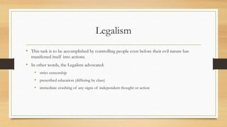 Legalism 
• This task is to be accomplished by controlling people even before their evil nature has 
manifested itself into actions. 
• In other words, the Legalists advocated: 
• strict censorship 
• prescribed education (differing by class) 
• immediate crushing of any signs of independent thought or action 
 