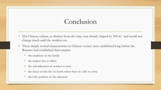 Conclusion 
• The Chinese culture, as distinct from the state, was already shaped by 500 B.C. and would not 
change much until the modern era. 
• These deeply rooted characteristics in Chinese society were established long before the 
Romans had established their empire: 
• the emphasis on the family 
• the respect due to elders 
• the subordination of women to men 
• the focus on this life on Earth rather than on a life to come 
• the lofty position of the educated 
