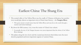 Earliest China: The Shang Era 
• The central valley of the Yellow River was the cradle of Chinese civilization, but another 
river would play almost as important role in China’s later history – the Yangtze River. 
• This great stream is much tamer than the Yellow River and runs far to the south through a 
warmer and wetter landscape. 
• By about the fifth century A.D., it was the center of China’s rice culture. 
• Eventually, the rice of the Yangtze became even more important than the wheat of the Yellow 
River drainage. 
• The plains along the two rivers and the coastal area between their deltas were the most 
densely populated and most important regions of ancient China. 
 