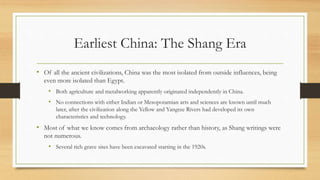 Earliest China: The Shang Era 
• Of all the ancient civilizations, China was the most isolated from outside influences, being 
even more isolated than Egypt. 
• Both agriculture and metalworking apparently originated independently in China. 
• No connections with either Indian or Mesopotamian arts and sciences are known until much 
later, after the civilization along the Yellow and Yangtze Rivers had developed its own 
characteristics and technology. 
• Most of what we know comes from archaeology rather than history, as Shang writings were 
not numerous. 
• Several rich grave sites have been excavated starting in the 1920s. 
 