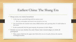 Earliest China: The Shang Era 
• Shang society was strictly hierarchical: 
• At the top was a powerful king with his warrior court. 
• War was commonplace and warriors were favored in every way. 
• On a level below the warriors were many skilled artisans and a growing class of small traders in 
the towns. 
• In the countryside lived the great majority, the peasants in their villages. 
• Scholars are not sure whether the early Chinese had a formal religion in which all 
participated: 
• Many experts think that the upper class believed in one set of gods, whereas the majority 
worshipped another. 
 