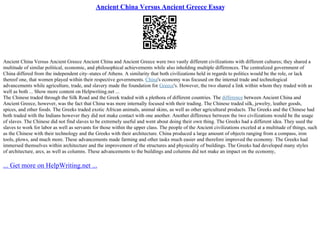 Ancient China Versus Ancient Greece Essay
Ancient China Versus Ancient Greece Ancient China and Ancient Greece were two vastly different civilizations with different cultures; they shared a
multitude of similar political, economic, and philosophical achievements while also inholding multiple differences. The centralized government of
China differed from the independent city–states of Athens. A similarity that both civilizations held in regards to politics would be the role, or lack
thereof one, that women played within their respective governments. China's economy was focused on the internal trade and technological
advancements while agriculture, trade, and slavery made the foundation for Greece's. However, the two shared a link within whom they traded with as
well as both ... Show more content on Helpwriting.net ...
The Chinese traded through the Silk Road and the Greek traded with a plethora of different countries. The difference between Ancient China and
Ancient Greece, however, was the fact that China was more internally focused with their trading. The Chinese traded silk, jewelry, leather goods,
spices, and other foods. The Greeks traded exotic African animals, animal skins, as well as other agricultural products. The Greeks and the Chinese had
both traded with the Indians however they did not make contact with one another. Another difference between the two civilizations would be the usage
of slaves. The Chinese did not find slaves to be extremely useful and went about doing their own thing. The Greeks had a different idea. They used the
slaves to work for labor as well as servants for those within the upper class. The people of the Ancient civilizations exceled at a multitude of things, such
as the Chinese with their technology and the Greeks with their architecture. China produced a large amount of objects ranging from a compass, iron
tools, plows, and much more. These advancements made farming and other tasks much easier and therefore improved the economy. The Greeks had
immersed themselves within architecture and the improvement of the structures and physicality of buildings. The Greeks had developed many styles
of architecture, arcs, as well as columns. These advancements to the buildings and columns did not make an impact on the economy,
... Get more on HelpWriting.net ...
 