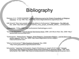 Bibliography Robinson, B. A. "CONFUCIANISM."  ReligiousTolerance.org by the Ontario Consultants on Religious Tolerance . 12 July 1995. Nov. 2009 <http://www.religioustolerance.org/confuciu.htm>. Heff, Anna B. "How many people worldwide adhere to Confucianism."  WikiAnswers - The Q&A wiki . Dec. 2009 <http://wiki.answers.com/Q/How_many_people_worldwide_adhere_ _Confucianism>. Confucianism . 16 Nov. 2009 <http://confucianism.freehostingguru.com/>. "Confucian Documents."  Internet Sacred Text Archive Home . 2008. John Bruno Hare. Dec. 2009 <http://sacred-texts.com/cfu/index.htm>. "Confucianism - ReligionFacts."  Religion, World Religions, Comparative Religion - Just the facts on the world's religions.  2006. Dec. 2009 <http://www.religionfacts.com/a-z-religion-index/confucianism.htm>. "What is Confucianism?"  Bible Questions Answered . Nov. 2009 <http://www.gotquestions.org/confucianism.html>. Schumacher. "Japanese Confucianism, Impact of Confucius on Japan's Art & Culture."  Onmark Productions Web Designs & Buddhist Shinto Photo Dictionary of Japanese Deities . 1995. Mark Schumacher. Nov. 2009 <http://www.onmarkproductions.com/html/japanese-confucianism.html>. 