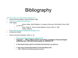 Bibliography  http://blue.butler.edu/~jfmcgrat/china/religion1.htm Ancient Chinese Religon, Sara Ann McGill. 1998.  1. http://www. angelfire . com/film/taoism/ K.M, religion  Brodd, Jeffrey,  World Religions: A voyage of Discovery , Saint Mary's Press, 2003. (p.139-151) Hartz, Paula R.,  Taoism: World Religions , Facts of File Inc, 1993 Hooker, Richard, 2. http://blue.butler.edu/~jfmcgrat/china/religion1. htm By Sara Ann McGill Events of Ancient Civilization, 2002, p1, 3p. 3. http://www. religioustolerance . org/ taoism . htm Copyright  ｩ   1995 to 2009 by Ontario Consultants on Religious Tolerance Original publishing date: 1995-JUN-3 Latest update on: 2009-MAY-31 4.  http://taoist-history.suite101.com/article.cfm/introduction_to_taoist_art 5.   http://www.chinawudangacademy.com/wudang/Music.html ｩ   2007- 2009  China Wudang Kungfu Academy 