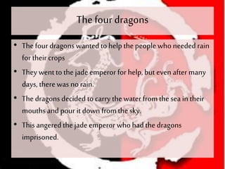 The four dragons
• The four dragons wanted to help thepeople who needed rain
for their crops
• They wentto the jade emperor for help, but even after many
days, there was no rain.
• The dragons decided to carry thewater from thesea in their
mouthsand pour it down from the sky.
• This angered thejade emperor who had the dragons
imprisoned.
 