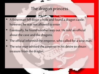 The dragonprincess
• A fishermanfell down a hole and found a dragon castle;
however, he was notallowed to enter.
• Eventually,hefound another way out. He told anofficial
about thecave and thedragons.
• The official informed theemperor, who called for a wise man.
• The wise man advised theemperor in his desire to obtain
treasure from thedragon.
 