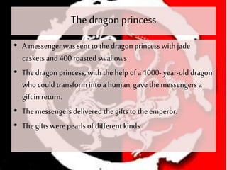 The dragonprincess
• A messenger was sent to thedragon princess with jade
caskets and 400 roasted swallows
• The dragon princess, withthe help of a 1000- year-old dragon
who could transform into a human,gave themessengers a
giftin return.
• The messengers delivered thegifts to theemperor.
• The giftswere pearls of differentkinds
 