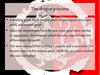 The dragonprincess
• A wishing pearl, black dragon pearl, serpent-pearl,sea-crane
pearl, and mussel-pearl
• Since theserpent-pearl and thesea-crane pearl were similar
in appearance, the emperor asked thewise manto help him
differentiatethepearls.
• The wise man told him to bring a serpent and a sea-crane. The
serpent went to the serpent-pearl, whilethe sea-crane went to
thesea-crane pearl.
 