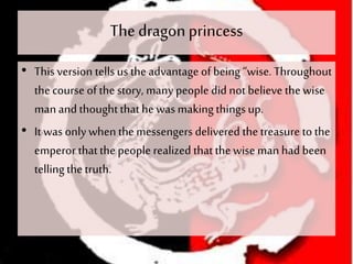 The dragonprincess
• This version tells us the advantage of being “wise. Throughout
thecourse of the story, many people did not believe thewise
manand thoughtthathe was makingthings up.
• It was only whenthemessengers delivered thetreasure to the
emperor thatthe people realized thatthewise man had been
telling the truth.
 