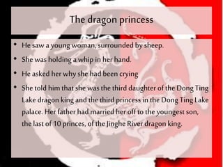 The dragonprincess
• He saw a young woman, surrounded by sheep.
• She was holding a whip in her hand.
• He asked her why she had been crying
• She told him thatshe was thethird daughterof theDong Ting
Lake dragon king and thethird princess in theDong Ting Lake
palace. Her father had married her offto theyoungest son,
thelast of 10 princes, of theJingheRiver dragon king.
 