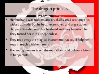 The dragonprincess
• Her husbandwas ruthless and cruel.She triedto changehis
wicked attitude,buthe became annoyed and angry at her.
Her parents sided with her husband and they banishedher.
They turned her into a shepherdess.
• They took away the magical instrumentthatcould help her
keep in touch withher family.
• The young woman asked themanif he could deliver a letter
to her parents.
 